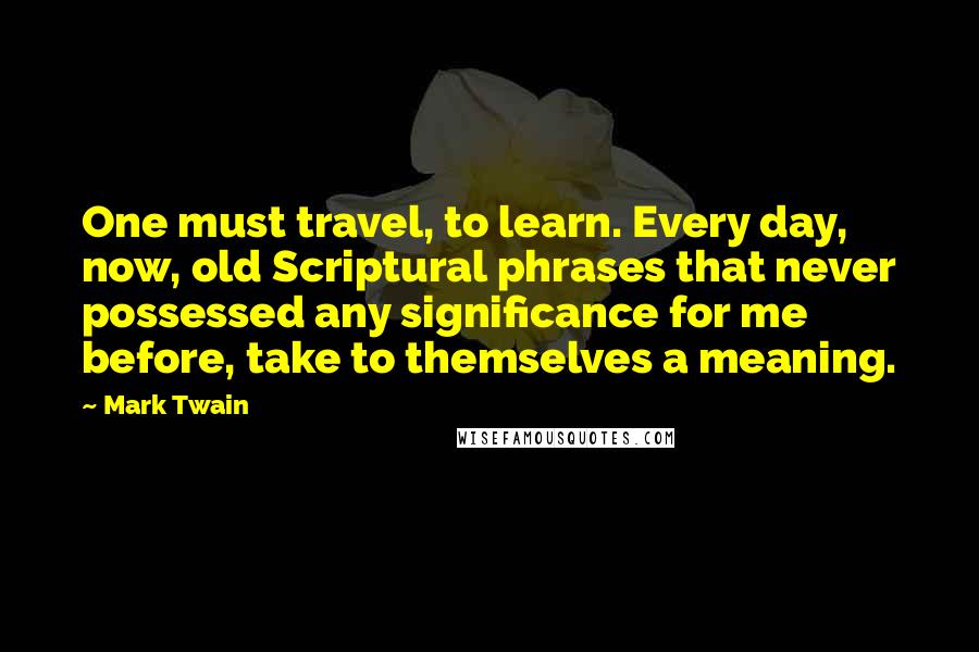 Mark Twain Quotes: One must travel, to learn. Every day, now, old Scriptural phrases that never possessed any significance for me before, take to themselves a meaning.