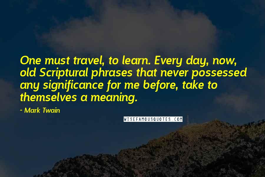 Mark Twain Quotes: One must travel, to learn. Every day, now, old Scriptural phrases that never possessed any significance for me before, take to themselves a meaning.