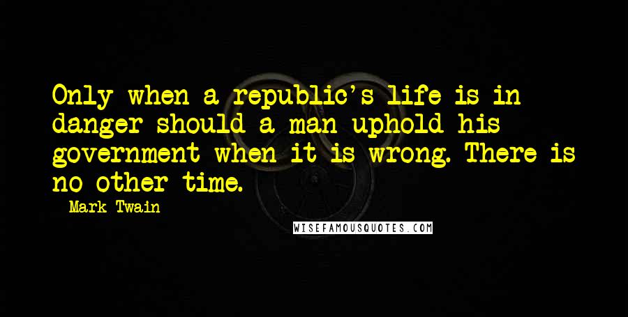 Mark Twain Quotes: Only when a republic's life is in danger should a man uphold his government when it is wrong. There is no other time.