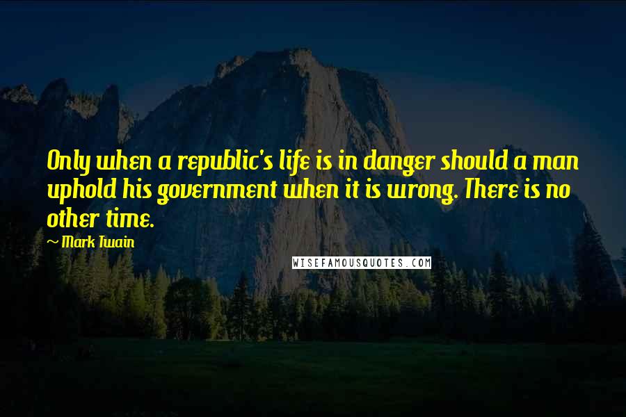 Mark Twain Quotes: Only when a republic's life is in danger should a man uphold his government when it is wrong. There is no other time.