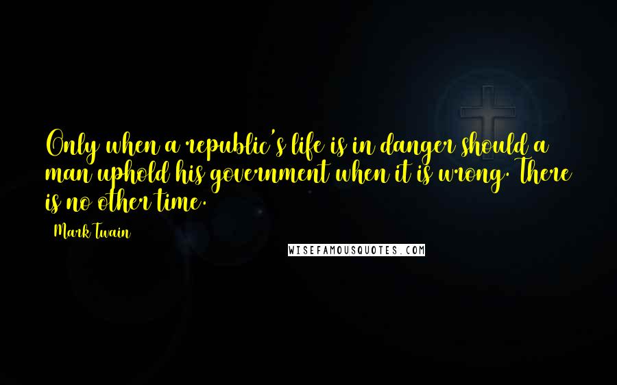 Mark Twain Quotes: Only when a republic's life is in danger should a man uphold his government when it is wrong. There is no other time.