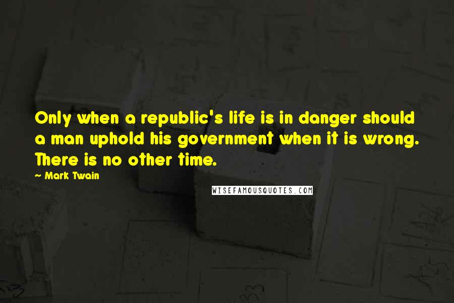 Mark Twain Quotes: Only when a republic's life is in danger should a man uphold his government when it is wrong. There is no other time.