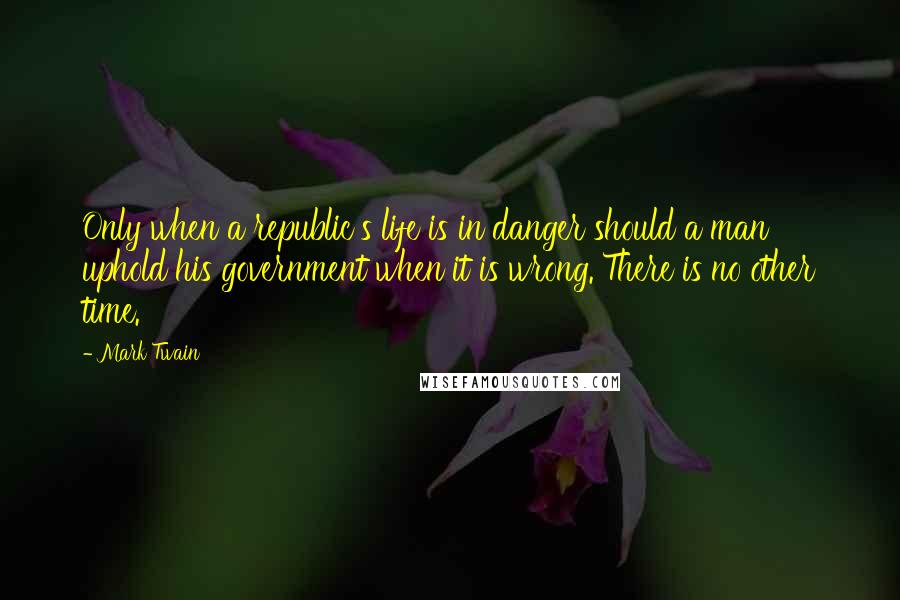 Mark Twain Quotes: Only when a republic's life is in danger should a man uphold his government when it is wrong. There is no other time.