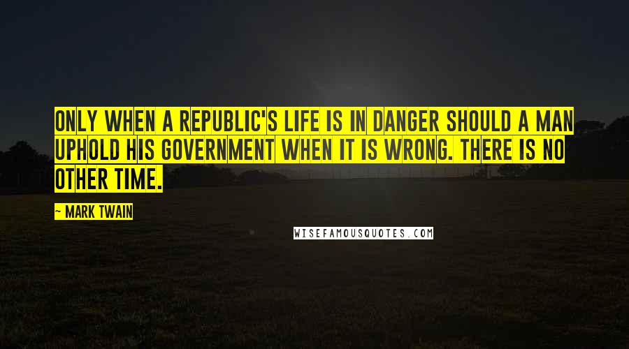 Mark Twain Quotes: Only when a republic's life is in danger should a man uphold his government when it is wrong. There is no other time.