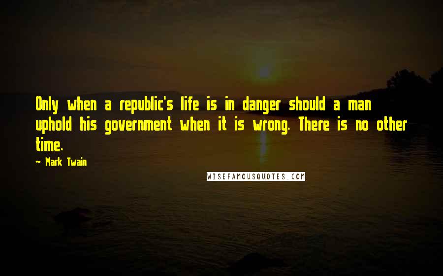 Mark Twain Quotes: Only when a republic's life is in danger should a man uphold his government when it is wrong. There is no other time.