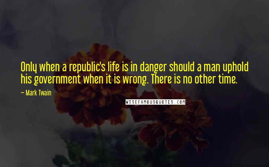 Mark Twain Quotes: Only when a republic's life is in danger should a man uphold his government when it is wrong. There is no other time.