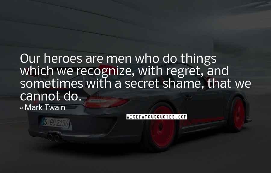 Mark Twain Quotes: Our heroes are men who do things which we recognize, with regret, and sometimes with a secret shame, that we cannot do.