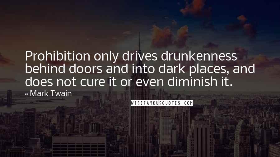 Mark Twain Quotes: Prohibition only drives drunkenness behind doors and into dark places, and does not cure it or even diminish it.