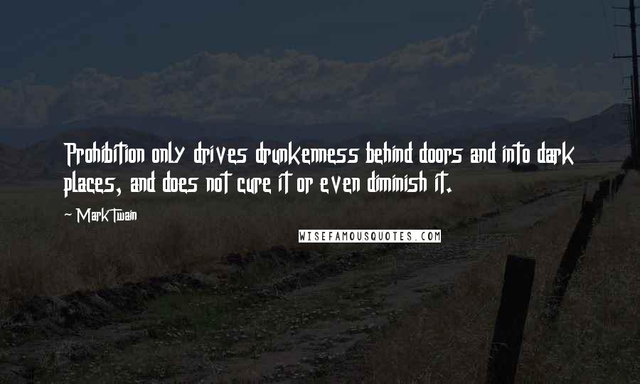 Mark Twain Quotes: Prohibition only drives drunkenness behind doors and into dark places, and does not cure it or even diminish it.