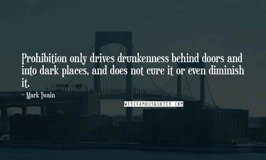 Mark Twain Quotes: Prohibition only drives drunkenness behind doors and into dark places, and does not cure it or even diminish it.