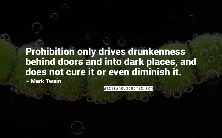 Mark Twain Quotes: Prohibition only drives drunkenness behind doors and into dark places, and does not cure it or even diminish it.