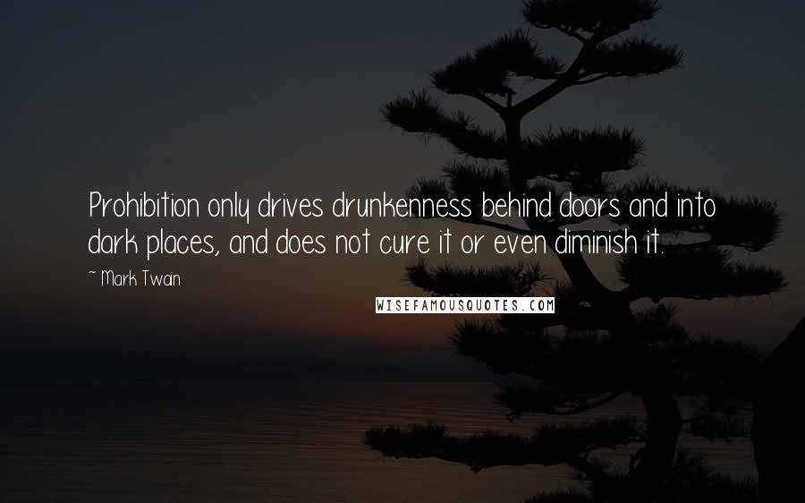 Mark Twain Quotes: Prohibition only drives drunkenness behind doors and into dark places, and does not cure it or even diminish it.