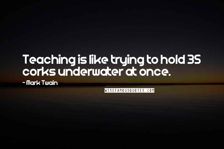 Mark Twain Quotes: Teaching is like trying to hold 35 corks underwater at once.