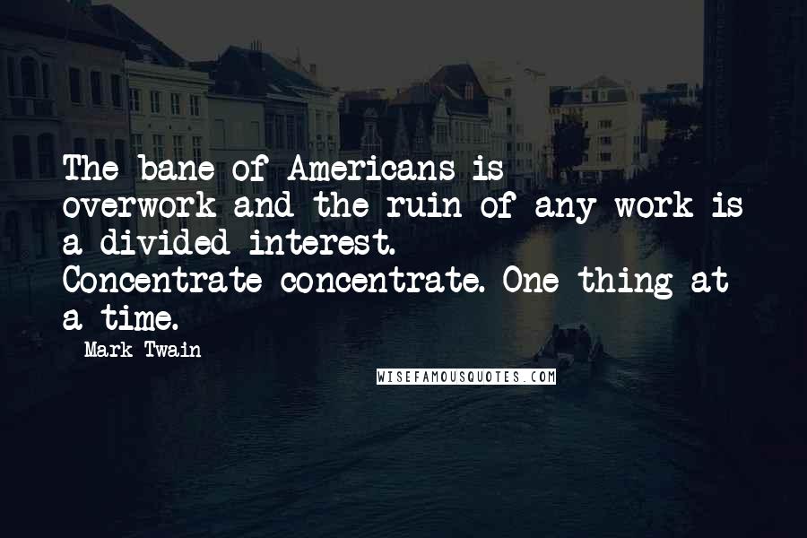 Mark Twain Quotes: The bane of Americans is overwork-and the ruin of any work is a divided interest. Concentrate-concentrate. One thing at a time.