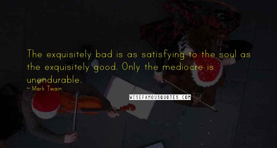 Mark Twain Quotes: The exquisitely bad is as satisfying to the soul as the exquisitely good. Only the mediocre is unendurable.