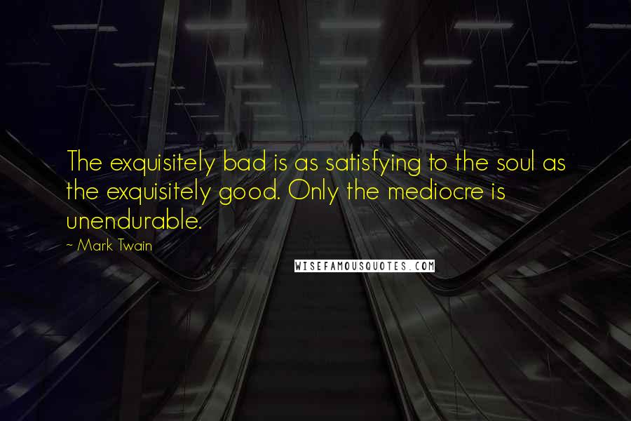 Mark Twain Quotes: The exquisitely bad is as satisfying to the soul as the exquisitely good. Only the mediocre is unendurable.