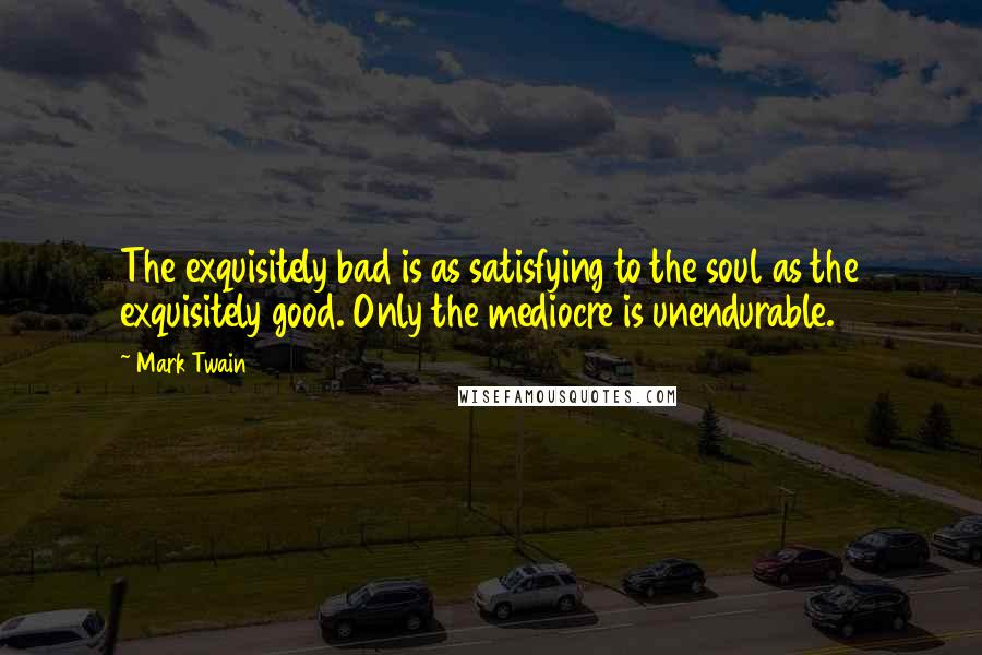 Mark Twain Quotes: The exquisitely bad is as satisfying to the soul as the exquisitely good. Only the mediocre is unendurable.