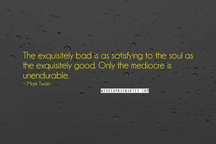 Mark Twain Quotes: The exquisitely bad is as satisfying to the soul as the exquisitely good. Only the mediocre is unendurable.