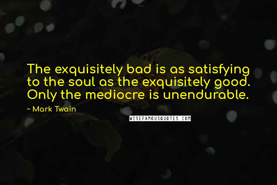 Mark Twain Quotes: The exquisitely bad is as satisfying to the soul as the exquisitely good. Only the mediocre is unendurable.