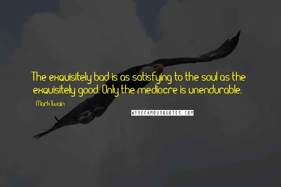 Mark Twain Quotes: The exquisitely bad is as satisfying to the soul as the exquisitely good. Only the mediocre is unendurable.