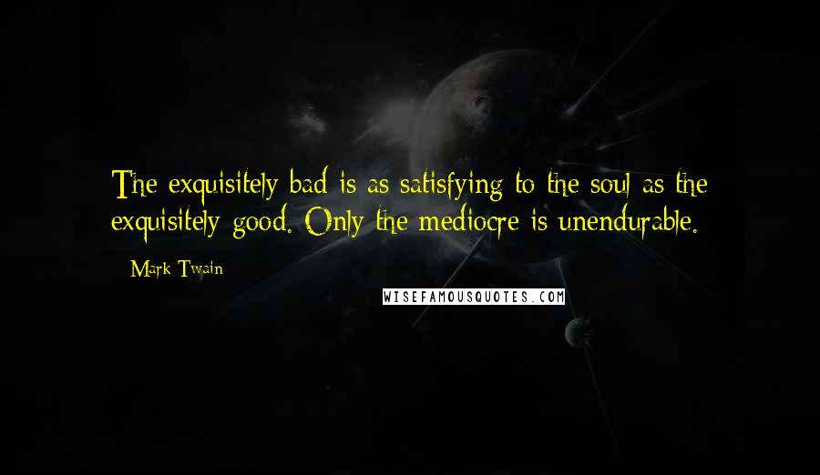 Mark Twain Quotes: The exquisitely bad is as satisfying to the soul as the exquisitely good. Only the mediocre is unendurable.