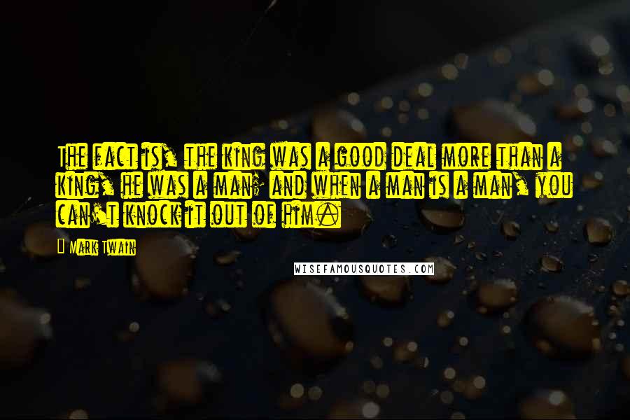 Mark Twain Quotes: The fact is, the king was a good deal more than a king, he was a man; and when a man is a man, you can't knock it out of him.