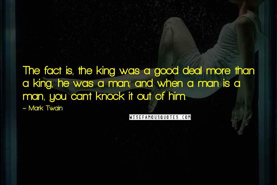 Mark Twain Quotes: The fact is, the king was a good deal more than a king, he was a man; and when a man is a man, you can't knock it out of him.