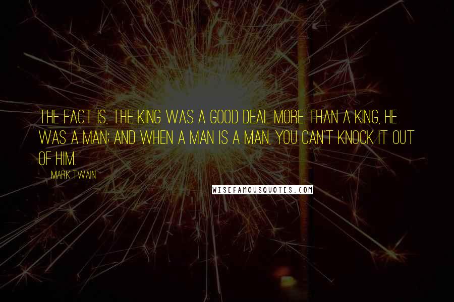 Mark Twain Quotes: The fact is, the king was a good deal more than a king, he was a man; and when a man is a man, you can't knock it out of him.