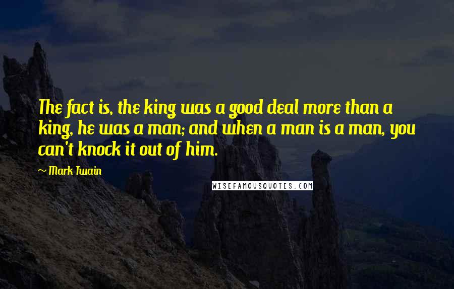Mark Twain Quotes: The fact is, the king was a good deal more than a king, he was a man; and when a man is a man, you can't knock it out of him.