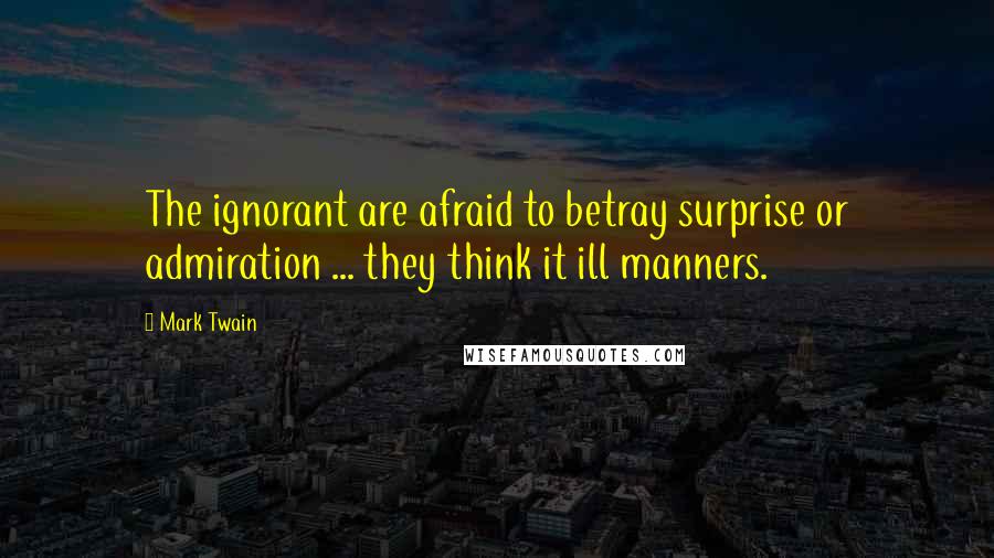 Mark Twain Quotes: The ignorant are afraid to betray surprise or admiration ... they think it ill manners.