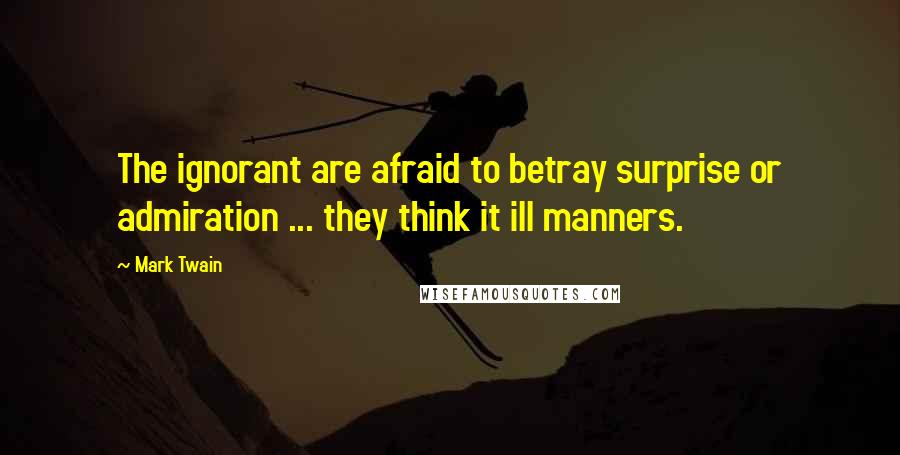 Mark Twain Quotes: The ignorant are afraid to betray surprise or admiration ... they think it ill manners.