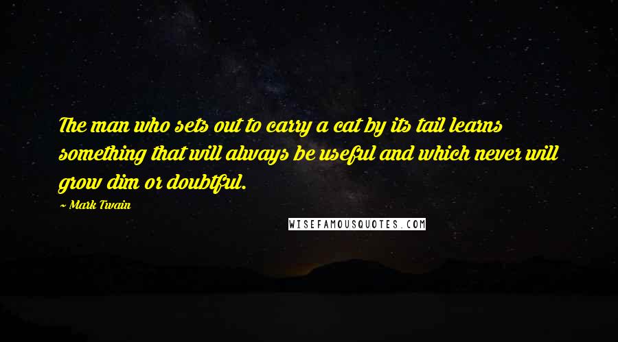 Mark Twain Quotes: The man who sets out to carry a cat by its tail learns something that will always be useful and which never will grow dim or doubtful.