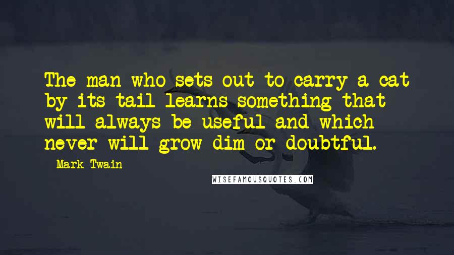 Mark Twain Quotes: The man who sets out to carry a cat by its tail learns something that will always be useful and which never will grow dim or doubtful.