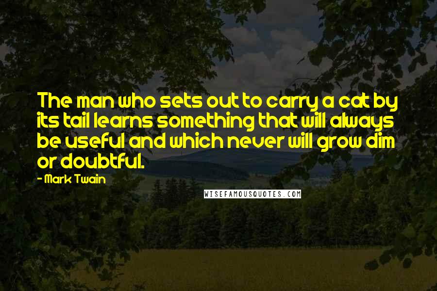 Mark Twain Quotes: The man who sets out to carry a cat by its tail learns something that will always be useful and which never will grow dim or doubtful.