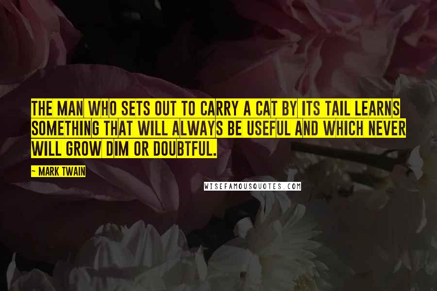 Mark Twain Quotes: The man who sets out to carry a cat by its tail learns something that will always be useful and which never will grow dim or doubtful.