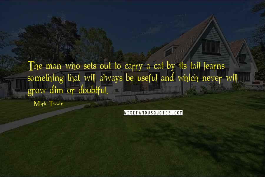 Mark Twain Quotes: The man who sets out to carry a cat by its tail learns something that will always be useful and which never will grow dim or doubtful.