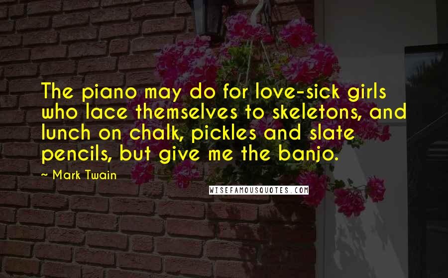 Mark Twain Quotes: The piano may do for love-sick girls who lace themselves to skeletons, and lunch on chalk, pickles and slate pencils, but give me the banjo.