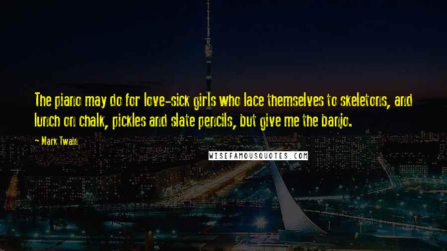 Mark Twain Quotes: The piano may do for love-sick girls who lace themselves to skeletons, and lunch on chalk, pickles and slate pencils, but give me the banjo.