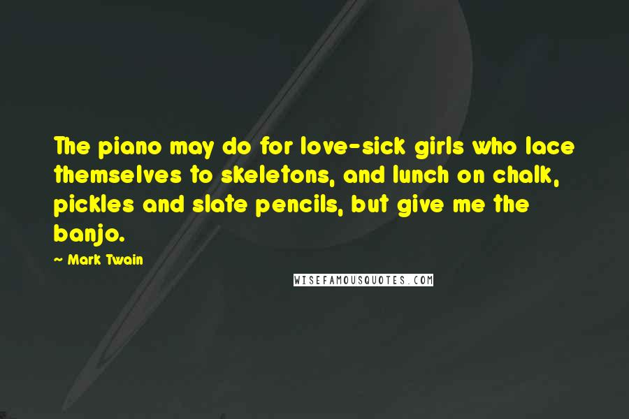 Mark Twain Quotes: The piano may do for love-sick girls who lace themselves to skeletons, and lunch on chalk, pickles and slate pencils, but give me the banjo.