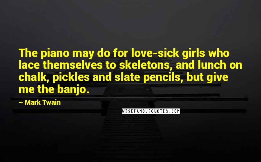 Mark Twain Quotes: The piano may do for love-sick girls who lace themselves to skeletons, and lunch on chalk, pickles and slate pencils, but give me the banjo.