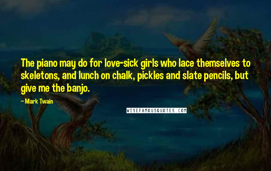 Mark Twain Quotes: The piano may do for love-sick girls who lace themselves to skeletons, and lunch on chalk, pickles and slate pencils, but give me the banjo.