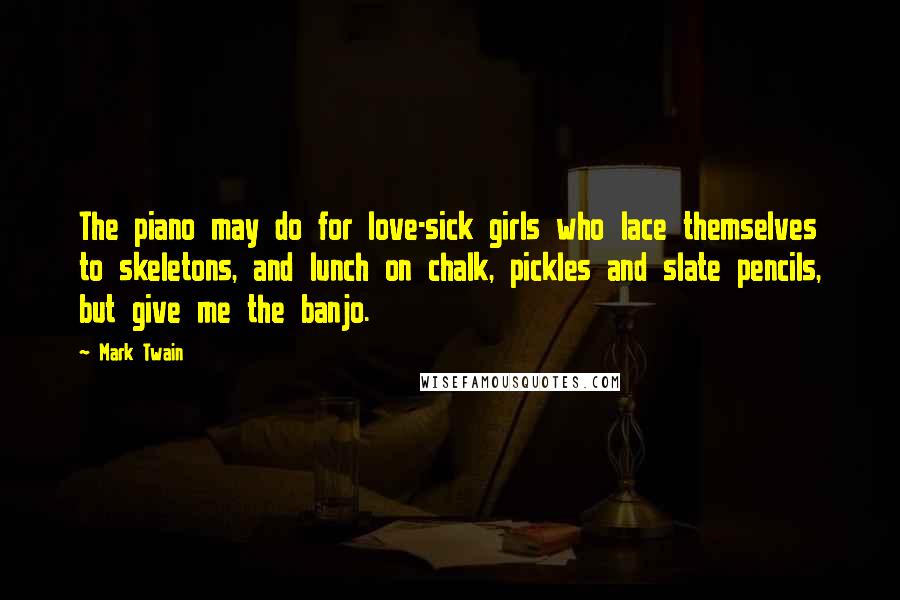 Mark Twain Quotes: The piano may do for love-sick girls who lace themselves to skeletons, and lunch on chalk, pickles and slate pencils, but give me the banjo.