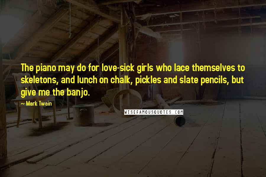 Mark Twain Quotes: The piano may do for love-sick girls who lace themselves to skeletons, and lunch on chalk, pickles and slate pencils, but give me the banjo.