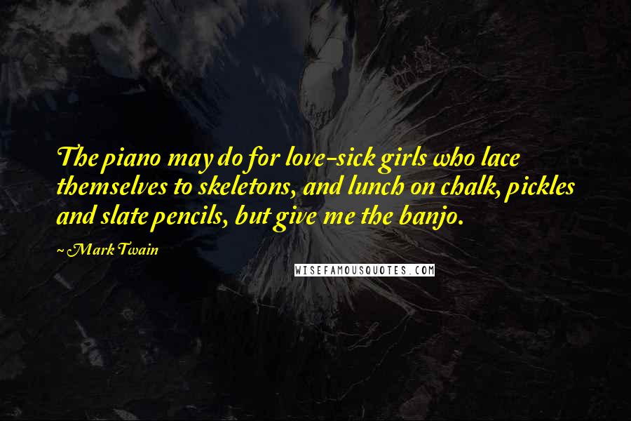 Mark Twain Quotes: The piano may do for love-sick girls who lace themselves to skeletons, and lunch on chalk, pickles and slate pencils, but give me the banjo.