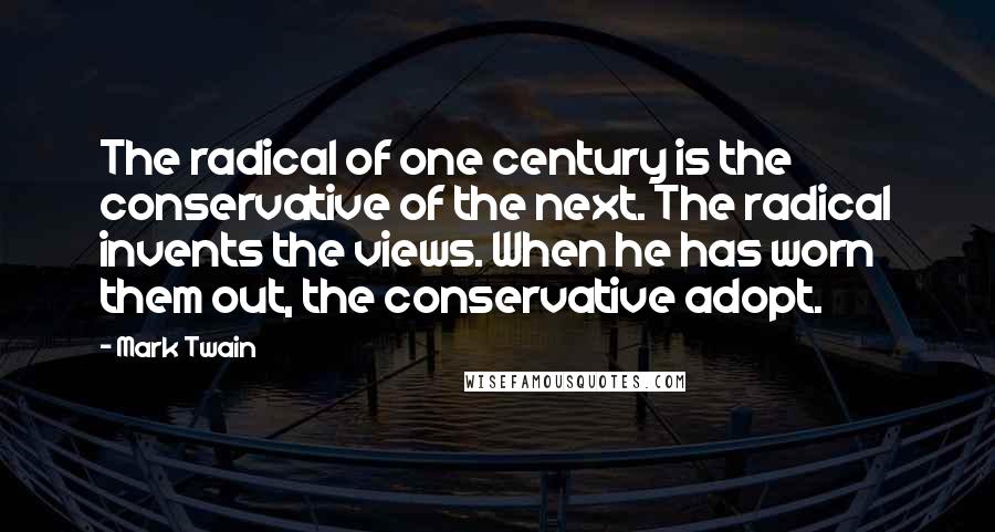 Mark Twain Quotes: The radical of one century is the conservative of the next. The radical invents the views. When he has worn them out, the conservative adopt.