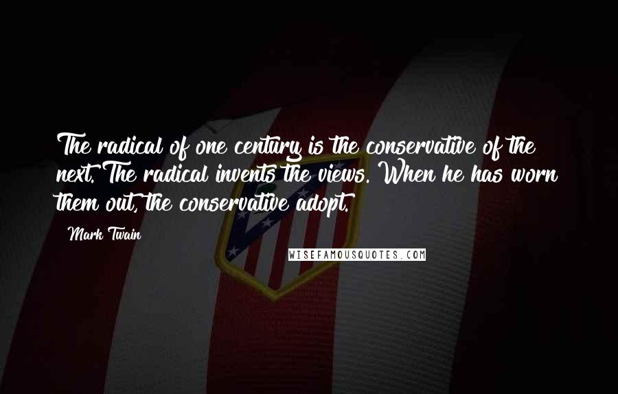 Mark Twain Quotes: The radical of one century is the conservative of the next. The radical invents the views. When he has worn them out, the conservative adopt.