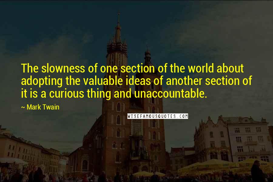 Mark Twain Quotes: The slowness of one section of the world about adopting the valuable ideas of another section of it is a curious thing and unaccountable.