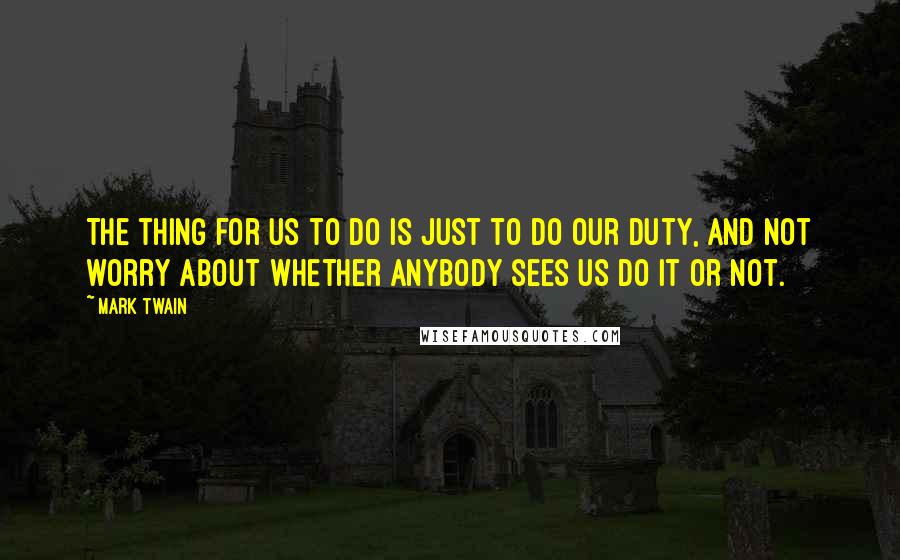 Mark Twain Quotes: The thing for us to do is just to do our duty, and not worry about whether anybody sees us do it or not.