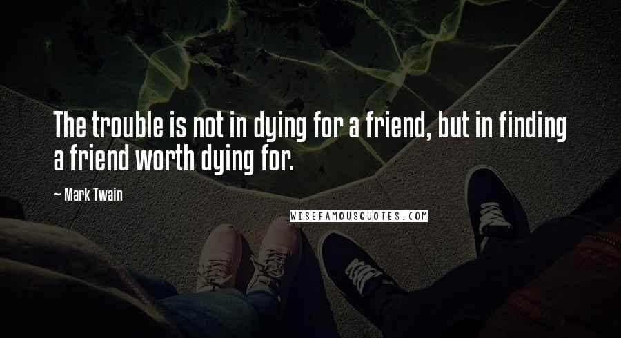 Mark Twain Quotes: The trouble is not in dying for a friend, but in finding a friend worth dying for.