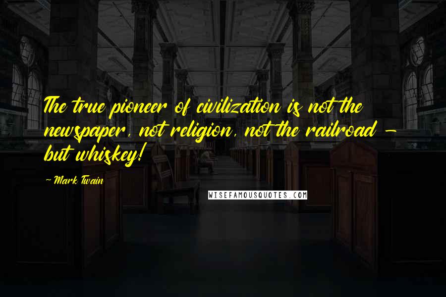Mark Twain Quotes: The true pioneer of civilization is not the newspaper, not religion, not the railroad - but whiskey!